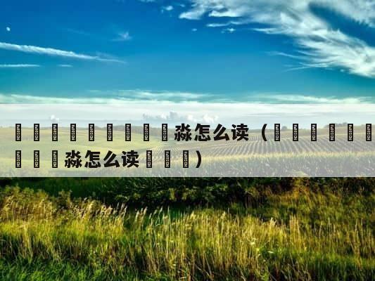 馫龘飝鱻灥麤靐飍朤淼怎么读（馫龘飝鱻灥麤靐飍朤淼怎么读馫譶龘） 第1张