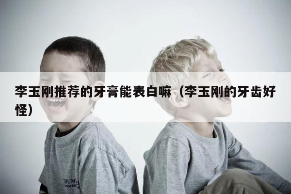 李玉刚推荐的牙膏能表白嘛（李玉刚的牙齿好怪） 第1张