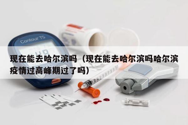 现在能去哈尔滨吗（现在能去哈尔滨吗哈尔滨疫情过高峰期过了吗） 第1张