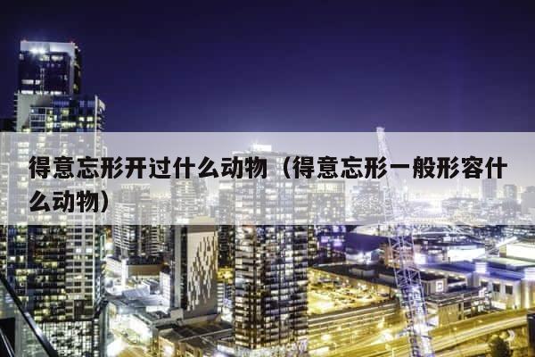 得意忘形开过什么动物（得意忘形一般形容什么动物） 第1张