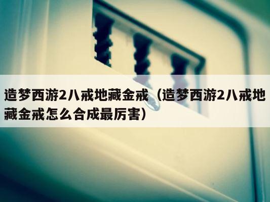 造梦西游2八戒地藏金戒（造梦西游2八戒地藏金戒怎么合成最厉害） 第1张
