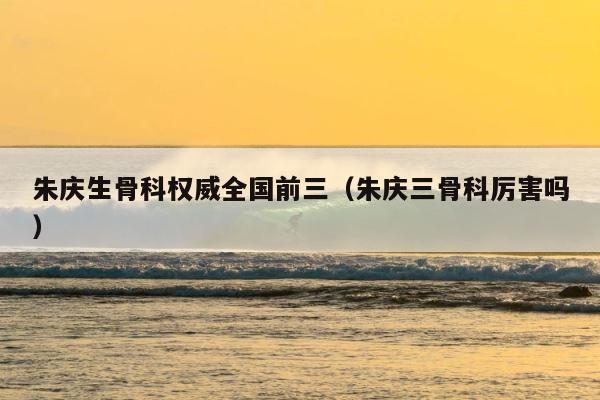 朱庆生骨科权威全国前三（朱庆三骨科厉害吗） 第1张