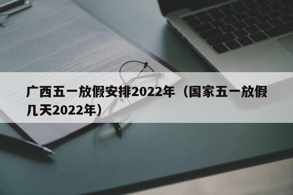 广西五一放假安排2022年（国家五一放假几天2022年） 第1张