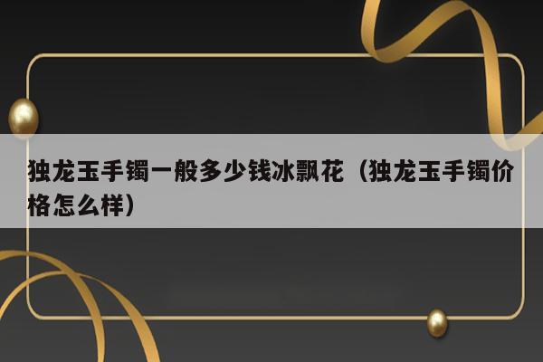 独龙玉手镯一般多少钱冰飘花（独龙玉手镯价格怎么样） 第1张