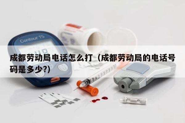 成都劳动局电话怎么打（成都劳动局的电话号码是多少?） 第1张