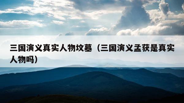 三国演义真实人物坟墓（三国演义孟获是真实人物吗） 第1张