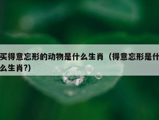 买得意忘形的动物是什么生肖（得意忘形是什么生肖?） 第1张