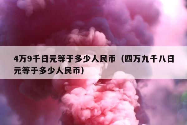 4万9千日元等于多少人民币（四万九千八日元等于多少人民币） 第1张