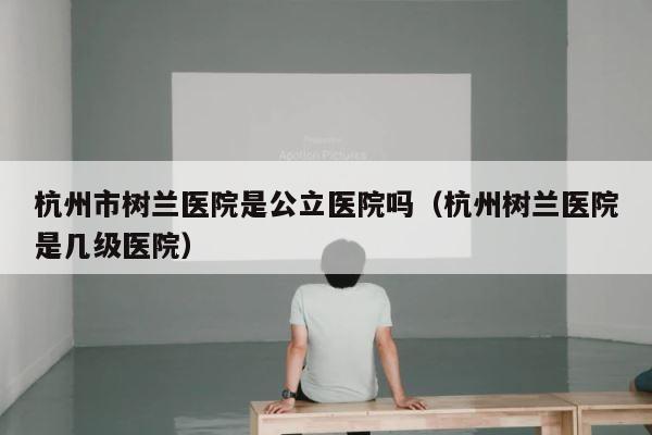 杭州市树兰医院是公立医院吗（杭州树兰医院是几级医院） 第1张