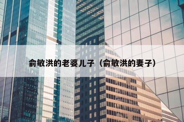 俞敏洪的老婆儿子（俞敏洪的妻子） 第1张