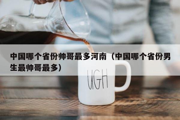 中国哪个省份帅哥最多河南（中国哪个省份男生最帅哥最多） 第1张