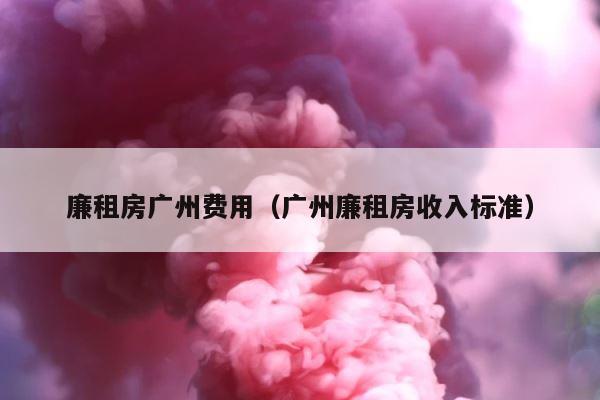 廉租房广州费用（广州廉租房收入标准） 第1张