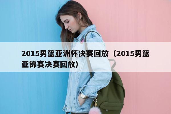 2015男篮亚洲杯决赛回放（2015男篮亚锦赛决赛回放） 第1张