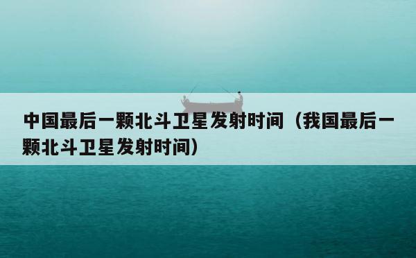 中国最后一颗北斗卫星发射时间（我国最后一颗北斗卫星发射时间） 第1张