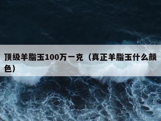 顶级羊脂玉100万一克（真正羊脂玉什么颜色） 第1张