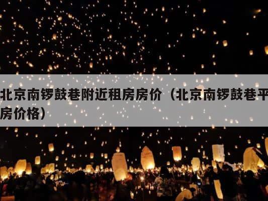 北京南锣鼓巷附近租房房价（北京南锣鼓巷平房价格） 第1张