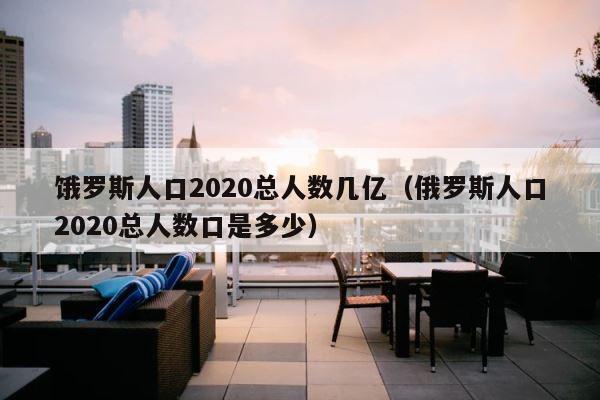 饿罗斯人口2020总人数几亿（俄罗斯人口2020总人数口是多少） 第1张