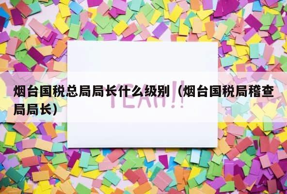 烟台国税总局局长什么级别（烟台国税局稽查局局长） 第1张