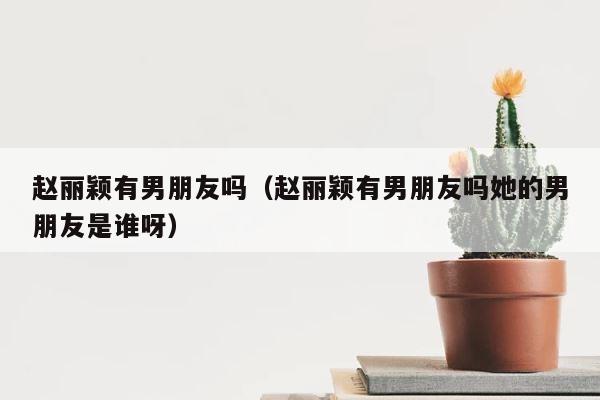 赵丽颖有男朋友吗（赵丽颖有男朋友吗她的男朋友是谁呀） 第1张