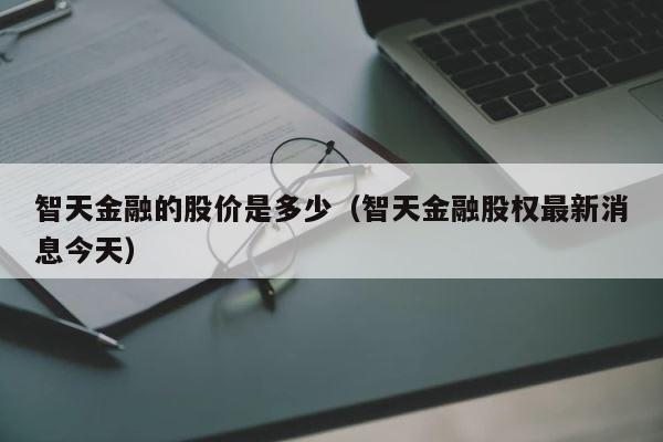 智天金融的股价是多少（智天金融股权最新消息今天） 第1张