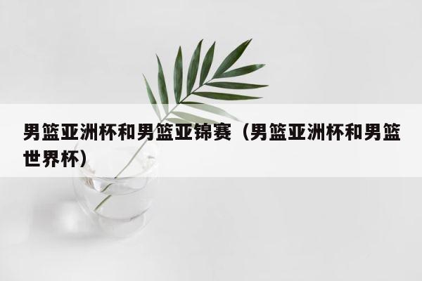 男篮亚洲杯和男篮亚锦赛（男篮亚洲杯和男篮世界杯） 第1张