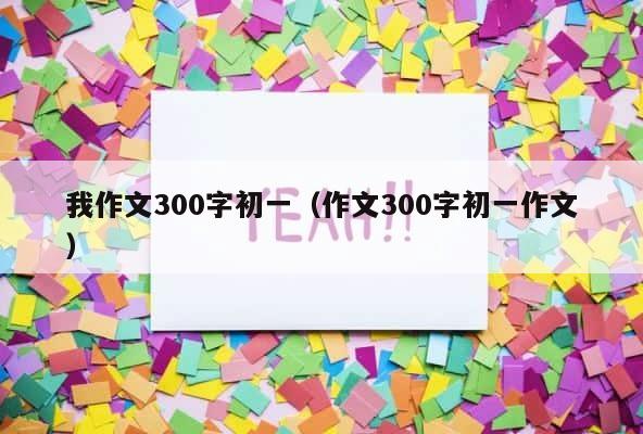 我作文300字初一（作文300字初一作文） 第1张