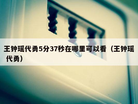 王钟瑶代勇5分37秒在哪里可以看（王钟瑶 代勇） 第1张