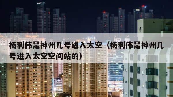 杨利伟是神州几号进入太空（杨利伟是神州几号进入太空空间站的） 第1张