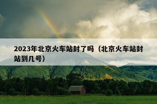 2023年北京火车站封了吗（北京火车站封站到几号） 第1张