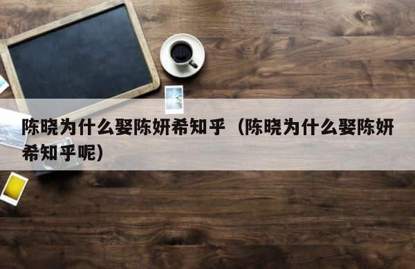 陈晓为什么娶陈妍希知乎（陈晓为什么娶陈妍希知乎呢） 第1张