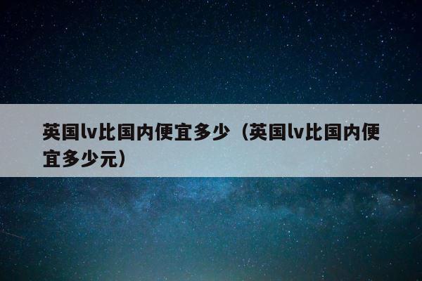 英国lv比国内便宜多少（英国lv比国内便宜多少元） 第1张