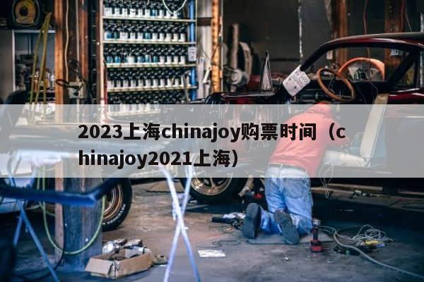 2023上海chinajoy购票时间（chinajoy2021上海） 第1张