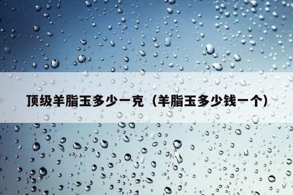 顶级羊脂玉多少一克（羊脂玉多少钱一个） 第1张