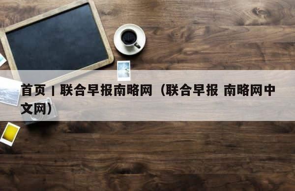 首页丨联合早报南略网（联合早报 南略网中文网） 第1张