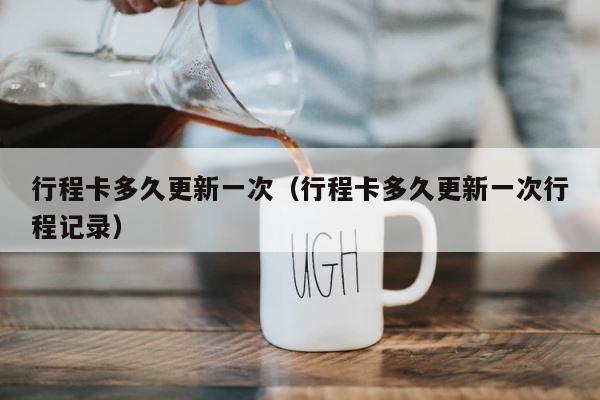 行程卡多久更新一次（行程卡多久更新一次行程记录） 第1张