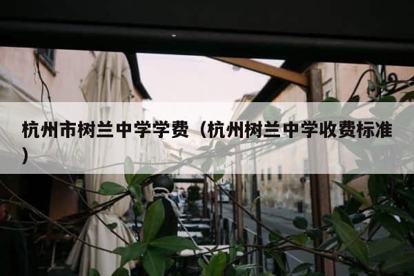 杭州市树兰中学学费（杭州树兰中学收费标准） 第1张