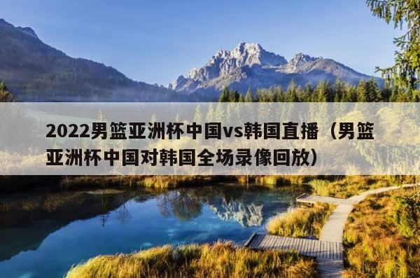 2022男篮亚洲杯中国vs韩国直播（男篮亚洲杯中国对韩国全场录像回放） 第1张