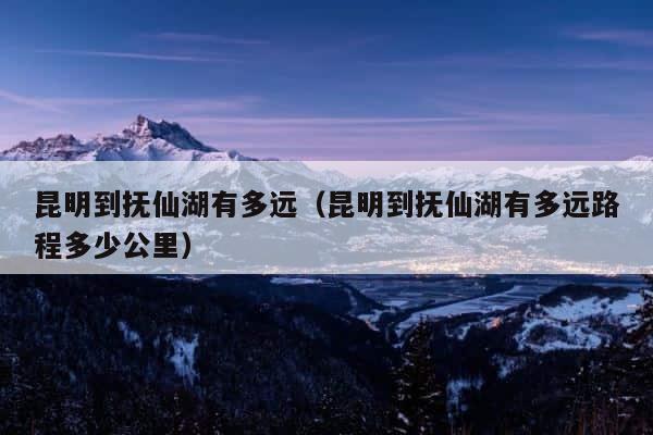 昆明到抚仙湖有多远（昆明到抚仙湖有多远路程多少公里） 第1张