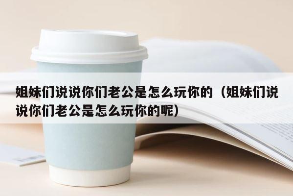 姐妹们说说你们老公是怎么玩你的（姐妹们说说你们老公是怎么玩你的呢） 第1张