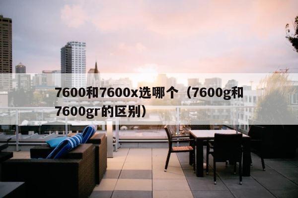 7600和7600x选哪个（7600g和7600gr的区别） 第1张