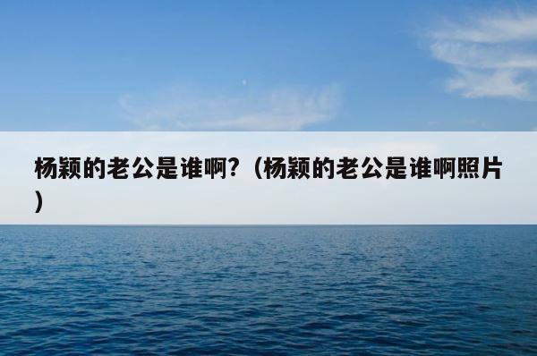 杨颖的老公是谁啊?（杨颖的老公是谁啊照片） 第1张