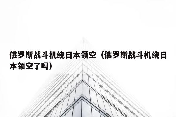 俄罗斯战斗机绕日本领空（俄罗斯战斗机绕日本领空了吗） 第1张