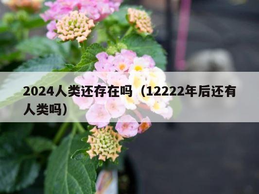 2024人类还存在吗（12222年后还有人类吗） 第1张