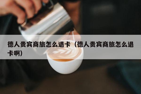德人贵宾商旅怎么退卡（德人贵宾商旅怎么退卡啊） 第1张