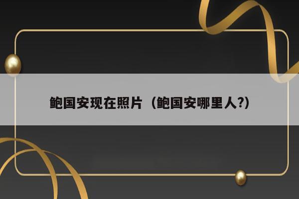 鲍国安现在照片（鲍国安哪里人?） 第1张