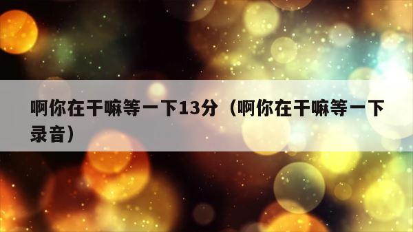 啊你在干嘛等一下13分（啊你在干嘛等一下录音） 第1张