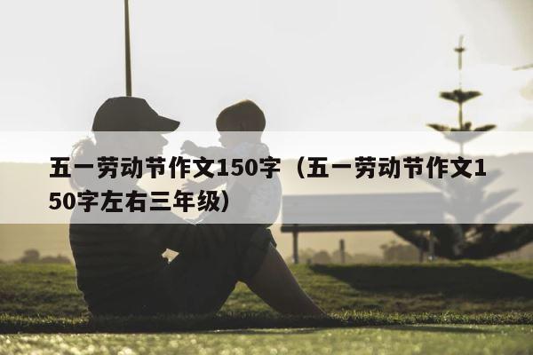 五一劳动节作文150字（五一劳动节作文150字左右三年级） 第1张