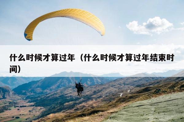 什么时候才算过年（什么时候才算过年结束时间） 第1张