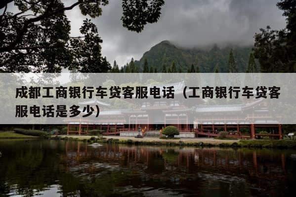 成都工商银行车贷客服电话（工商银行车贷客服电话是多少） 第1张