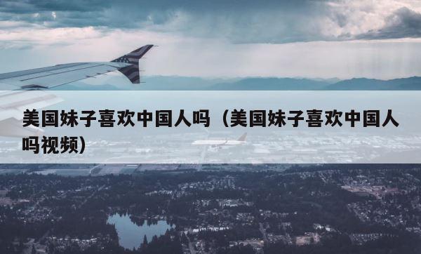 美国妹子喜欢中国人吗（美国妹子喜欢中国人吗视频） 第1张